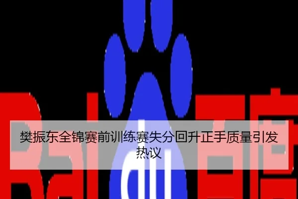 樊振东全锦赛前训练赛失分回升正手质量引发热议